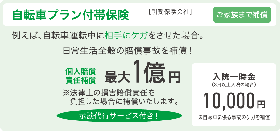 「自転車プラン付帯保険（ご家族まで保証）」［引受保険会社］au損害保険株式会社　例えば、自転車運転中に相手にケガをさせた場合。日常生活全般の賠償事故を補償！個人賠償責任補償 最大1億円　※法律上の損害賠償責任を負担した場合に補償いたします。　余談代行サービス付き！　入院一時金（3日以上入院の場合）10,000円 ※自転車に係る事故のケガを補償