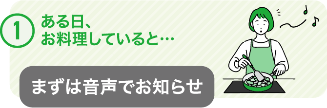 ①ある日、お料理していると･･･　まずは音声でお知らせ