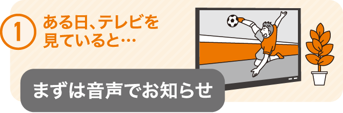 ①ある日、テレビを見ていると･･･　まずは音声でお知らせ